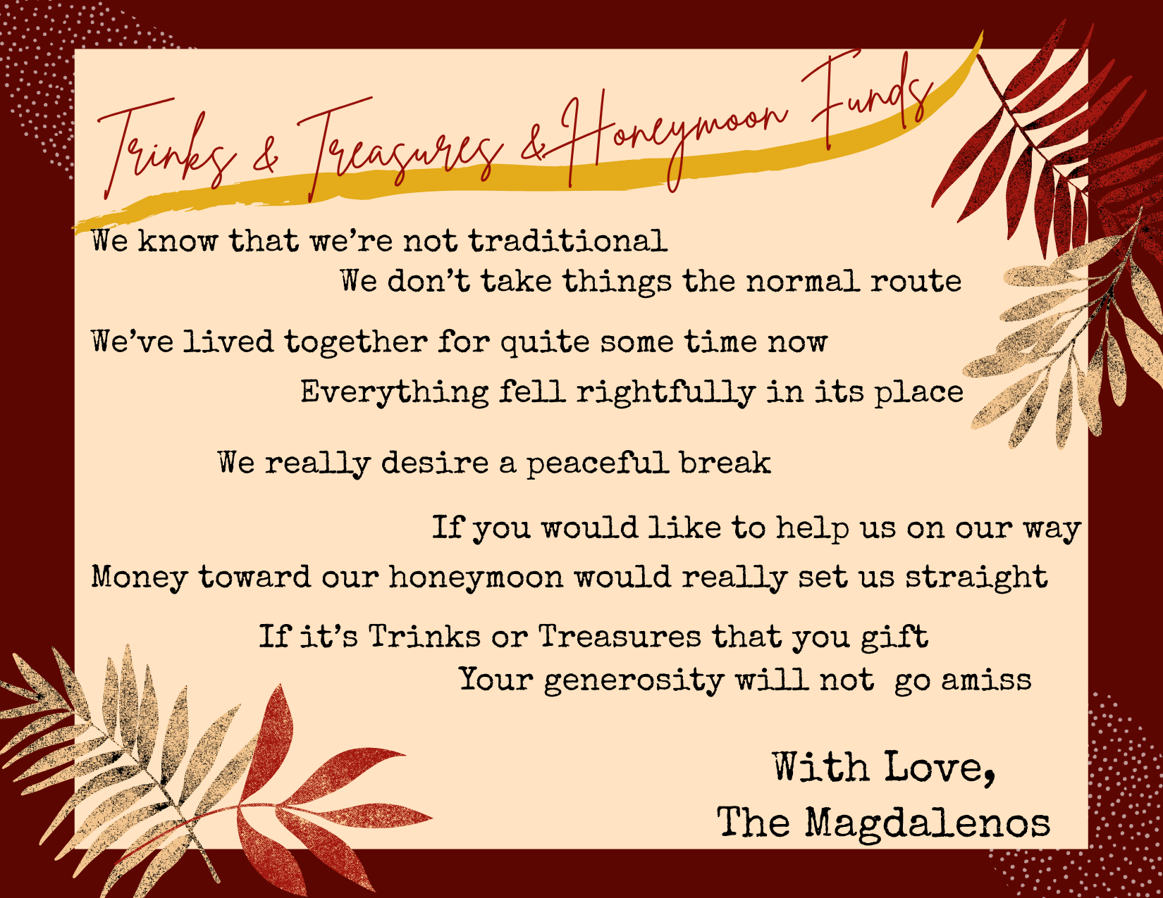 We know that we're not traditional
We don't take things the normal route
We've lived together for quite some time now
Everything fell rightfully in its place
We really desire a peaceful break
If you would like to help us on our way
Money toward our honeymoon would really set us straight
If it's Trinks or Treasures that you gift
Your generosity will not go amiss
With Love, The Magdalenos